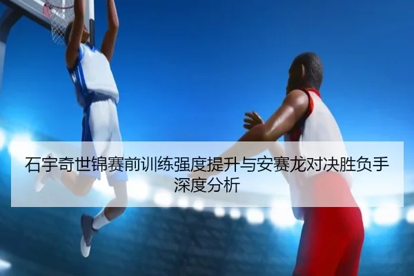 石宇奇世锦赛前训练强度提升与安赛龙对决胜负手深度分析